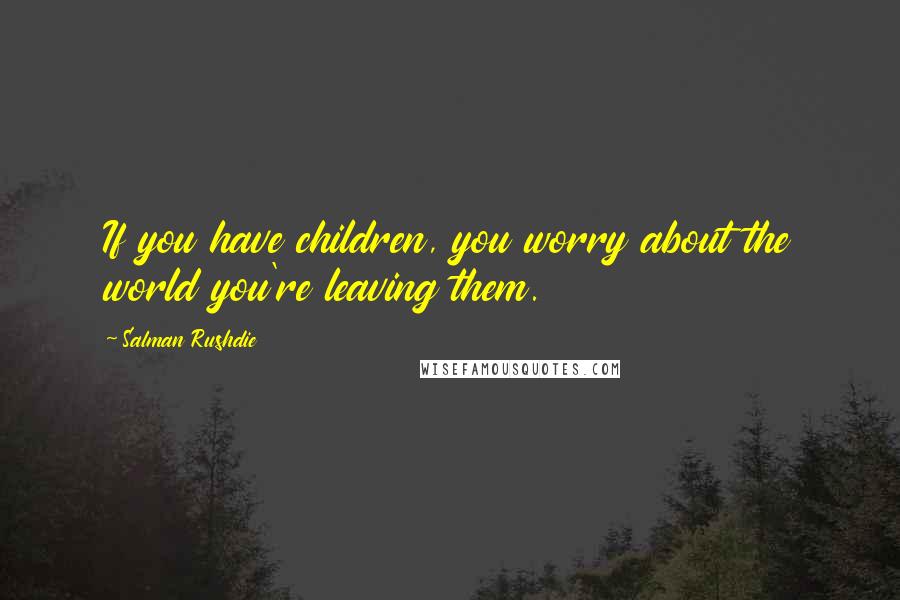 Salman Rushdie Quotes: If you have children, you worry about the world you're leaving them.