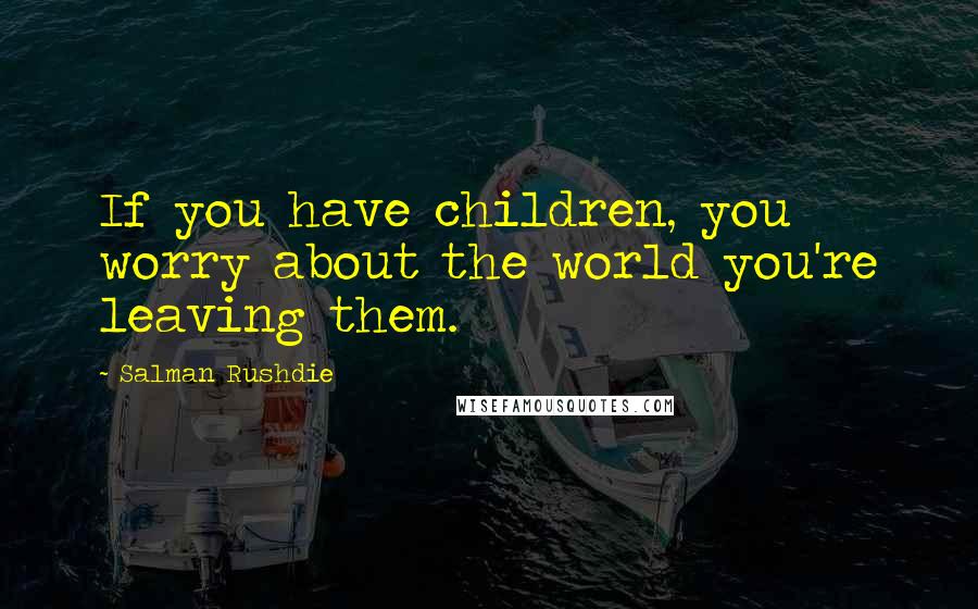 Salman Rushdie Quotes: If you have children, you worry about the world you're leaving them.