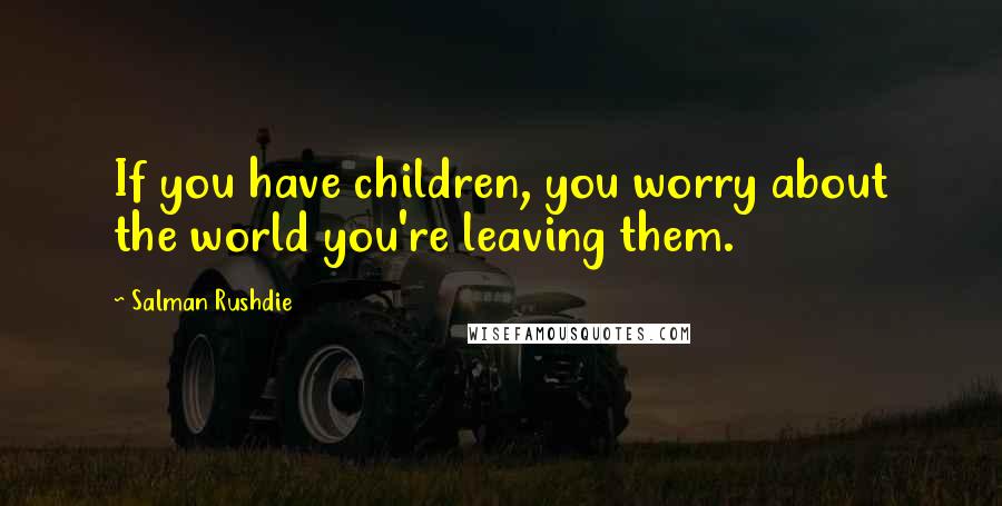 Salman Rushdie Quotes: If you have children, you worry about the world you're leaving them.