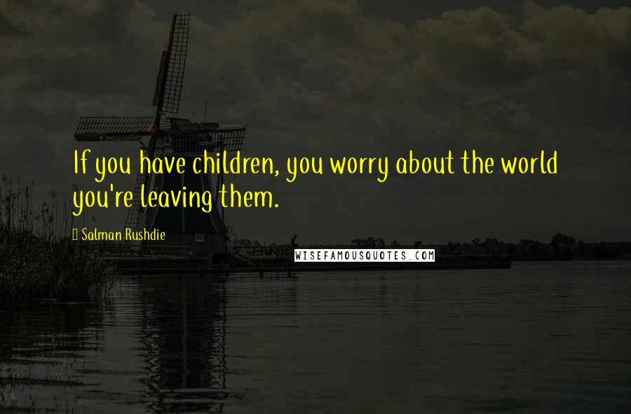 Salman Rushdie Quotes: If you have children, you worry about the world you're leaving them.