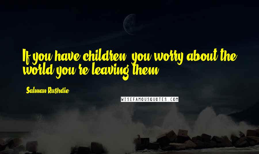 Salman Rushdie Quotes: If you have children, you worry about the world you're leaving them.