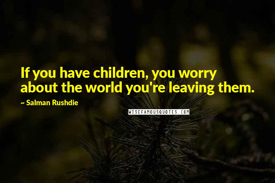 Salman Rushdie Quotes: If you have children, you worry about the world you're leaving them.