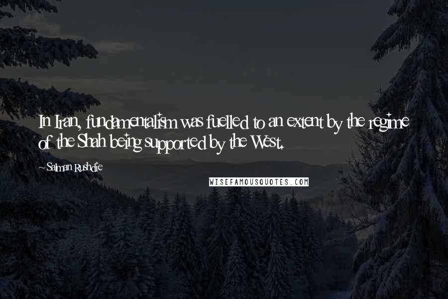 Salman Rushdie Quotes: In Iran, fundamentalism was fuelled to an extent by the regime of the Shah being supported by the West.