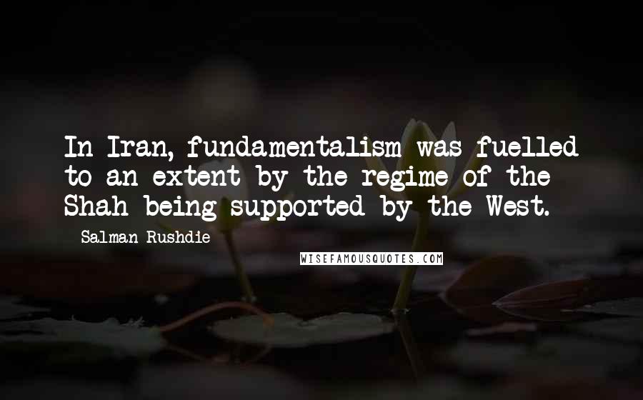 Salman Rushdie Quotes: In Iran, fundamentalism was fuelled to an extent by the regime of the Shah being supported by the West.