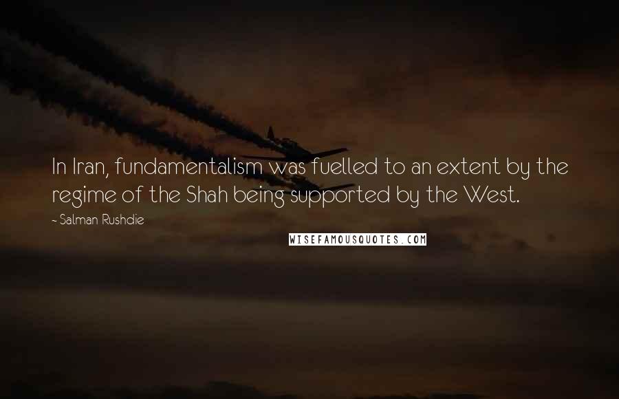 Salman Rushdie Quotes: In Iran, fundamentalism was fuelled to an extent by the regime of the Shah being supported by the West.