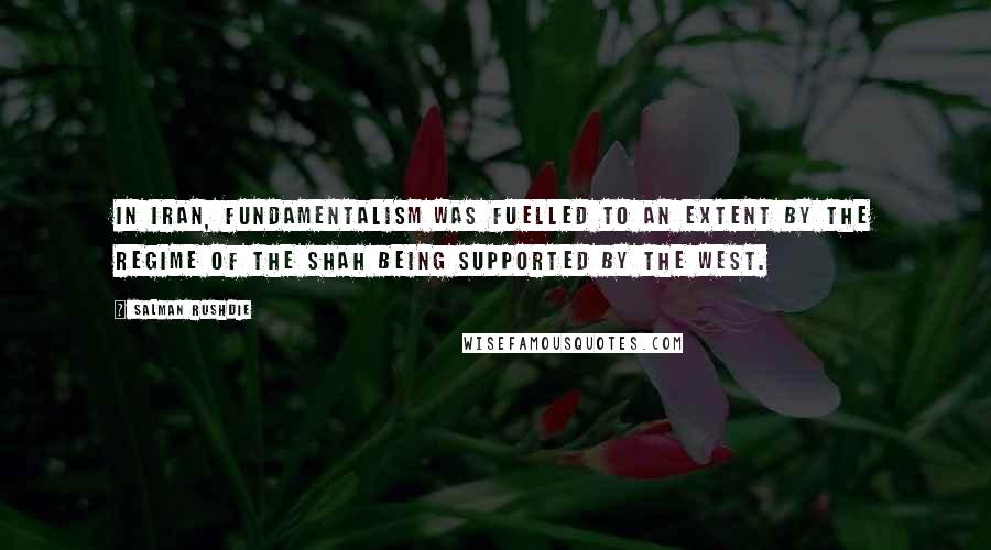 Salman Rushdie Quotes: In Iran, fundamentalism was fuelled to an extent by the regime of the Shah being supported by the West.