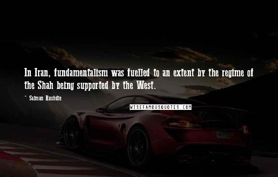 Salman Rushdie Quotes: In Iran, fundamentalism was fuelled to an extent by the regime of the Shah being supported by the West.