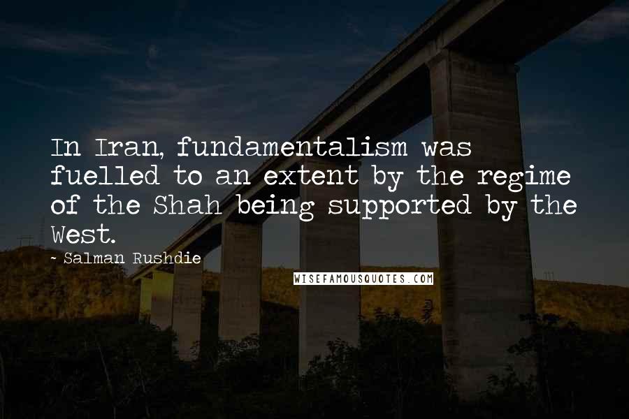 Salman Rushdie Quotes: In Iran, fundamentalism was fuelled to an extent by the regime of the Shah being supported by the West.