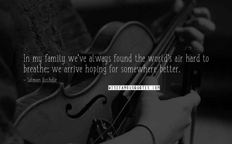 Salman Rushdie Quotes: In my family we've always found the world's air hard to breathe; we arrive hoping for somewhere better.