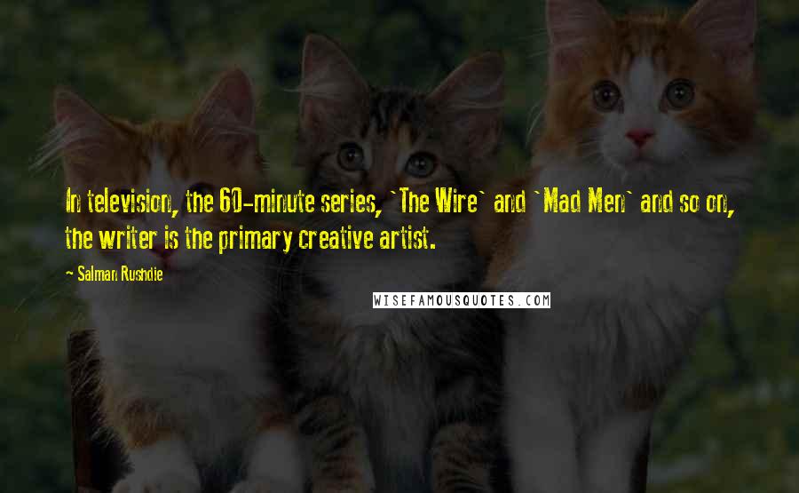 Salman Rushdie Quotes: In television, the 60-minute series, 'The Wire' and 'Mad Men' and so on, the writer is the primary creative artist.