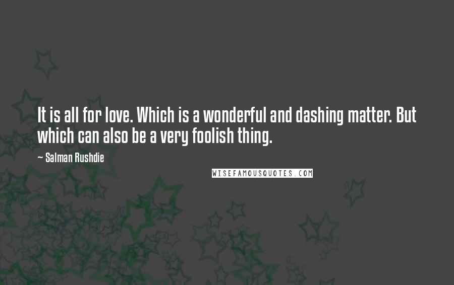 Salman Rushdie Quotes: It is all for love. Which is a wonderful and dashing matter. But which can also be a very foolish thing.