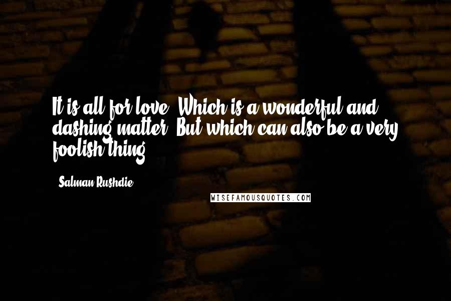 Salman Rushdie Quotes: It is all for love. Which is a wonderful and dashing matter. But which can also be a very foolish thing.