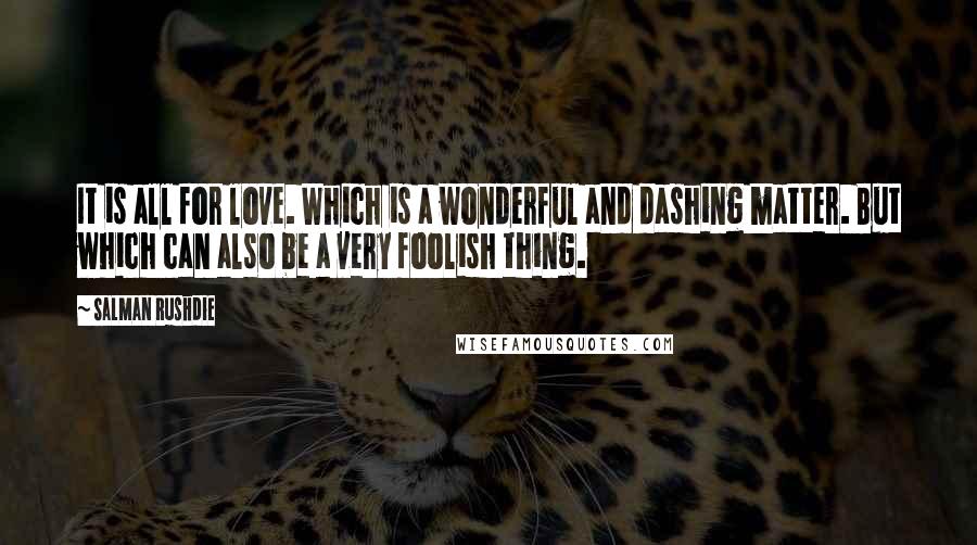 Salman Rushdie Quotes: It is all for love. Which is a wonderful and dashing matter. But which can also be a very foolish thing.