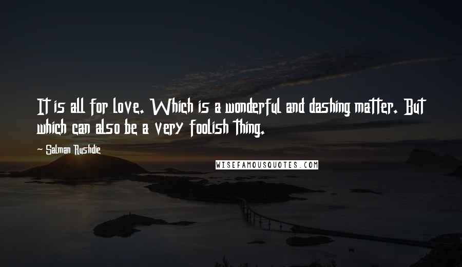 Salman Rushdie Quotes: It is all for love. Which is a wonderful and dashing matter. But which can also be a very foolish thing.
