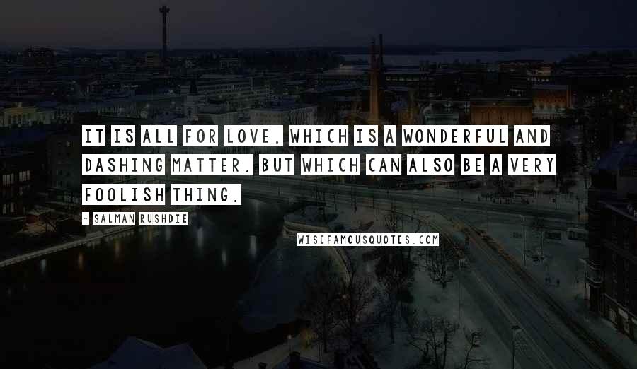 Salman Rushdie Quotes: It is all for love. Which is a wonderful and dashing matter. But which can also be a very foolish thing.