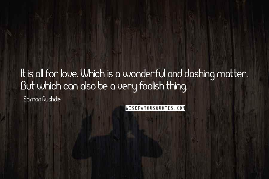 Salman Rushdie Quotes: It is all for love. Which is a wonderful and dashing matter. But which can also be a very foolish thing.
