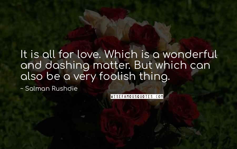 Salman Rushdie Quotes: It is all for love. Which is a wonderful and dashing matter. But which can also be a very foolish thing.