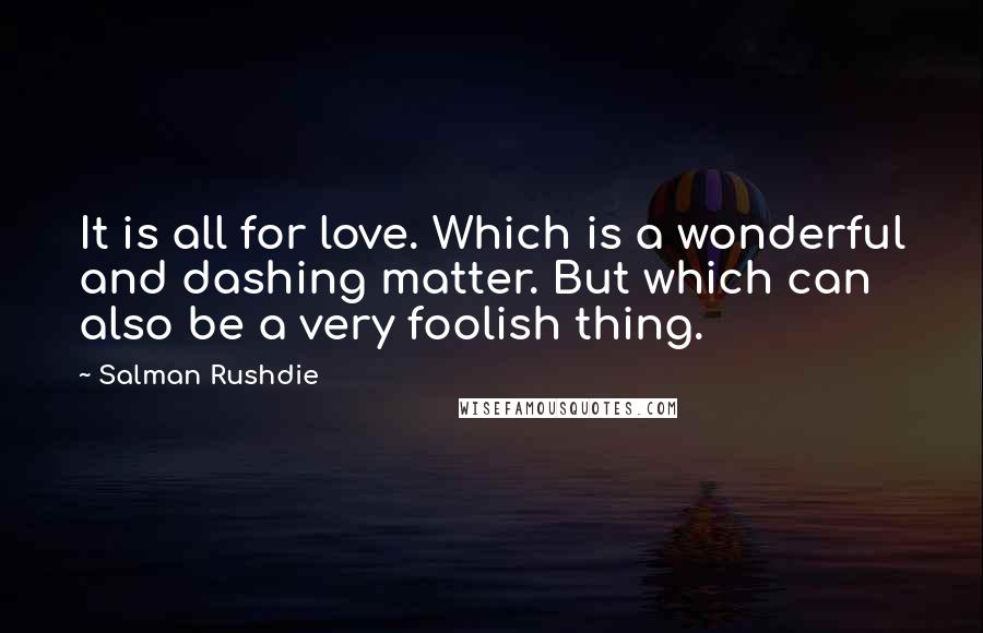 Salman Rushdie Quotes: It is all for love. Which is a wonderful and dashing matter. But which can also be a very foolish thing.