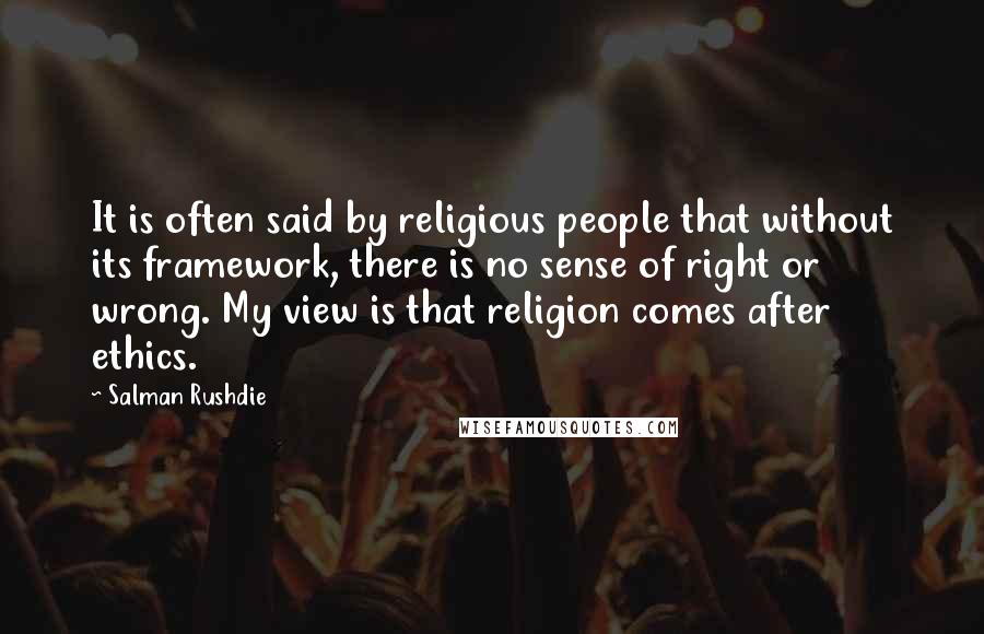 Salman Rushdie Quotes: It is often said by religious people that without its framework, there is no sense of right or wrong. My view is that religion comes after ethics.