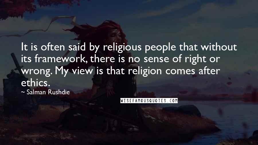 Salman Rushdie Quotes: It is often said by religious people that without its framework, there is no sense of right or wrong. My view is that religion comes after ethics.