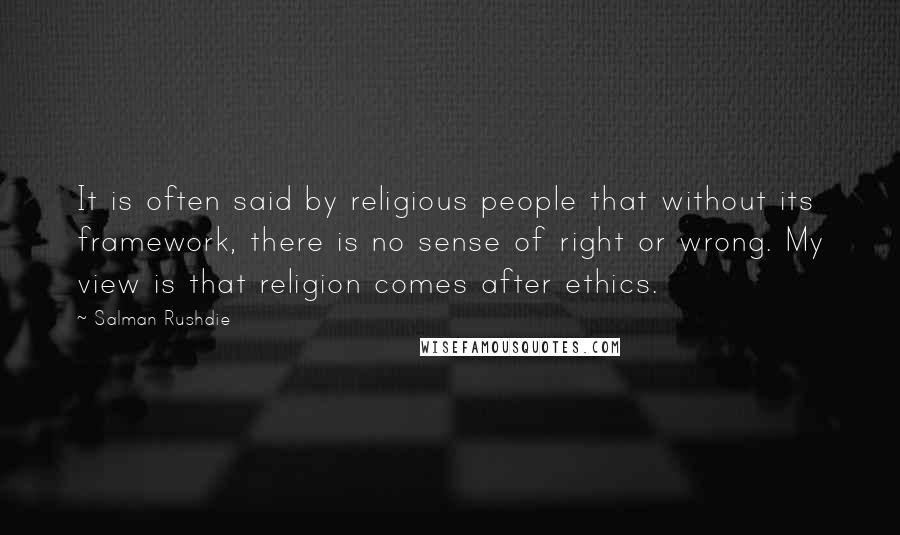 Salman Rushdie Quotes: It is often said by religious people that without its framework, there is no sense of right or wrong. My view is that religion comes after ethics.