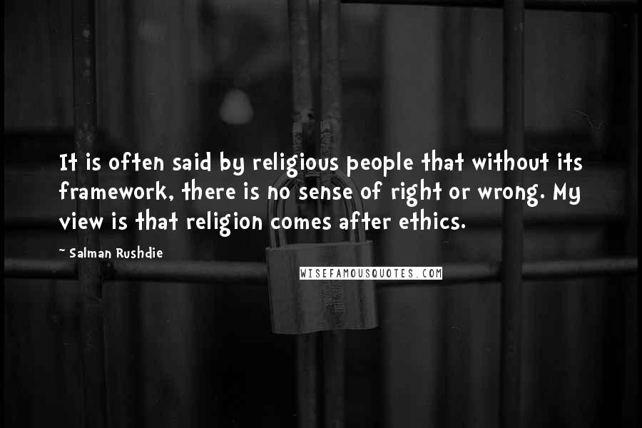 Salman Rushdie Quotes: It is often said by religious people that without its framework, there is no sense of right or wrong. My view is that religion comes after ethics.