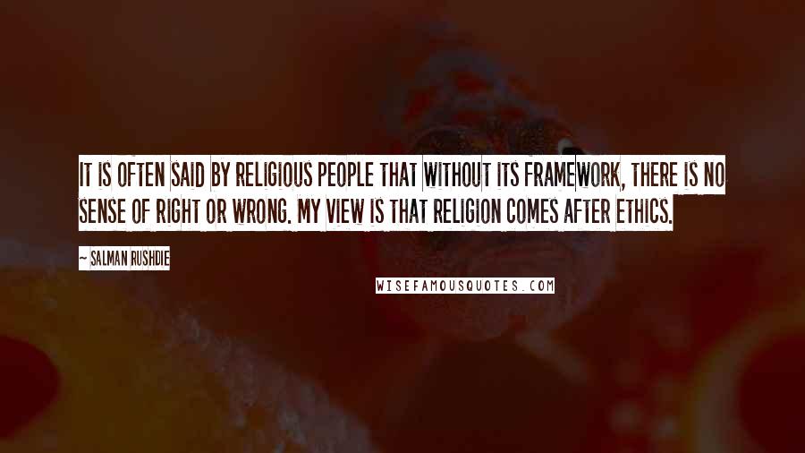Salman Rushdie Quotes: It is often said by religious people that without its framework, there is no sense of right or wrong. My view is that religion comes after ethics.