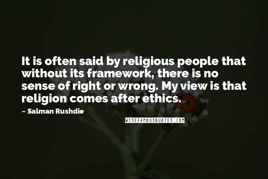 Salman Rushdie Quotes: It is often said by religious people that without its framework, there is no sense of right or wrong. My view is that religion comes after ethics.