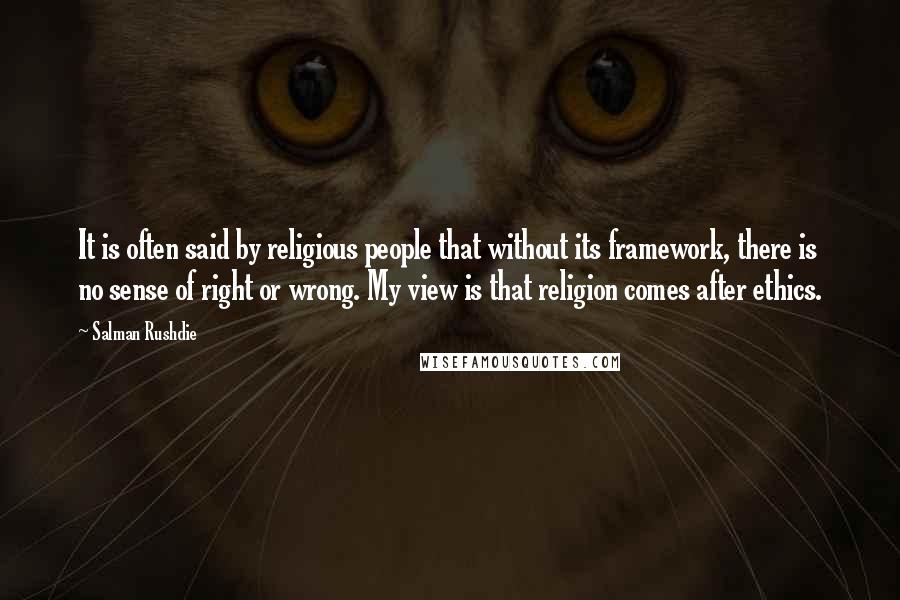 Salman Rushdie Quotes: It is often said by religious people that without its framework, there is no sense of right or wrong. My view is that religion comes after ethics.
