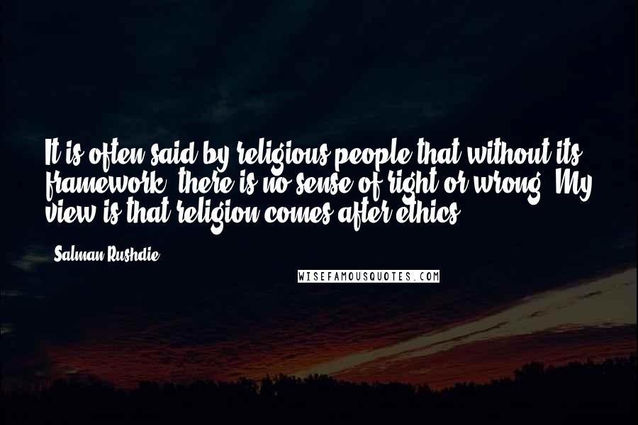Salman Rushdie Quotes: It is often said by religious people that without its framework, there is no sense of right or wrong. My view is that religion comes after ethics.