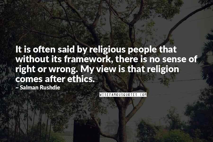 Salman Rushdie Quotes: It is often said by religious people that without its framework, there is no sense of right or wrong. My view is that religion comes after ethics.