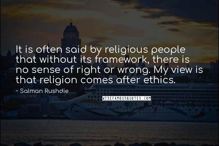 Salman Rushdie Quotes: It is often said by religious people that without its framework, there is no sense of right or wrong. My view is that religion comes after ethics.