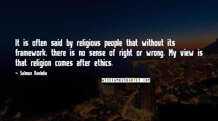 Salman Rushdie Quotes: It is often said by religious people that without its framework, there is no sense of right or wrong. My view is that religion comes after ethics.