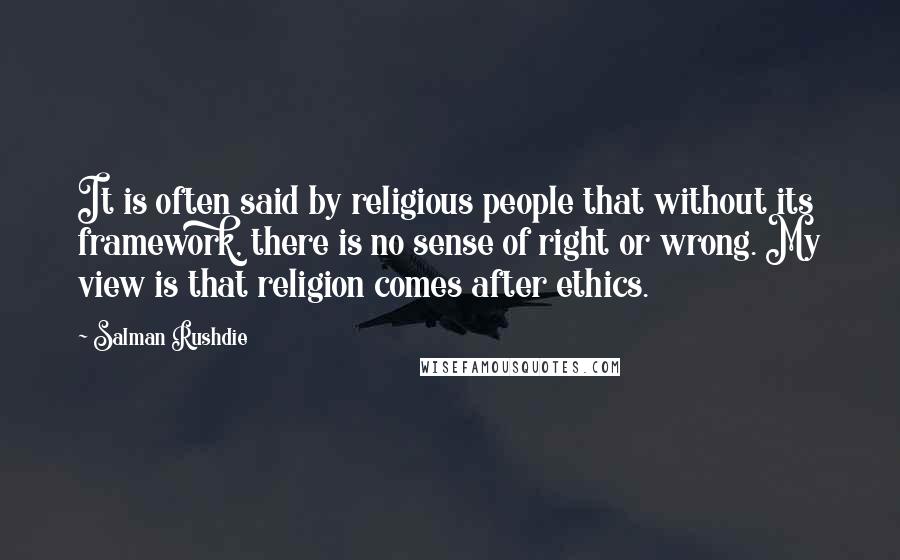Salman Rushdie Quotes: It is often said by religious people that without its framework, there is no sense of right or wrong. My view is that religion comes after ethics.