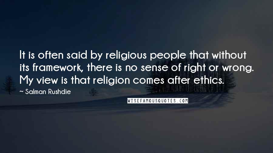 Salman Rushdie Quotes: It is often said by religious people that without its framework, there is no sense of right or wrong. My view is that religion comes after ethics.
