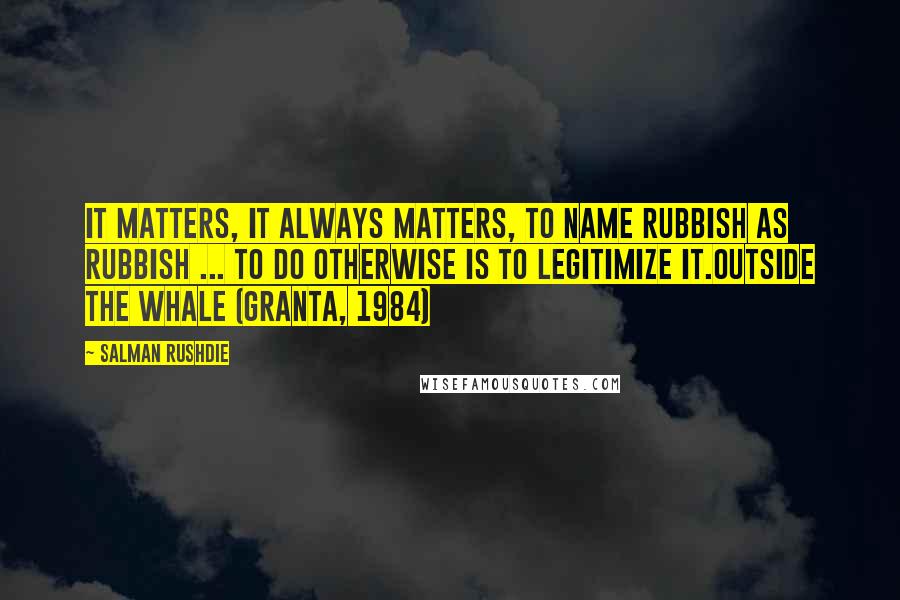 Salman Rushdie Quotes: It matters, it always matters, to name rubbish as rubbish ... to do otherwise is to legitimize it.Outside The Whale (Granta, 1984)