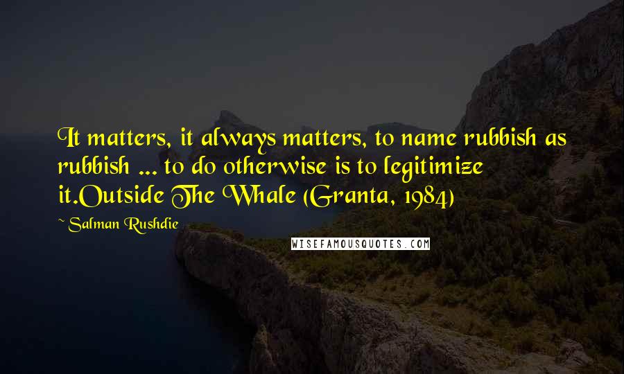 Salman Rushdie Quotes: It matters, it always matters, to name rubbish as rubbish ... to do otherwise is to legitimize it.Outside The Whale (Granta, 1984)