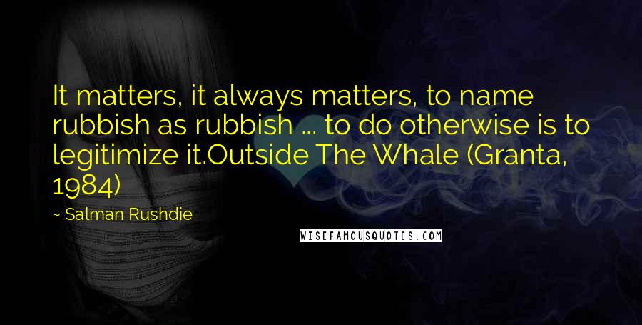 Salman Rushdie Quotes: It matters, it always matters, to name rubbish as rubbish ... to do otherwise is to legitimize it.Outside The Whale (Granta, 1984)