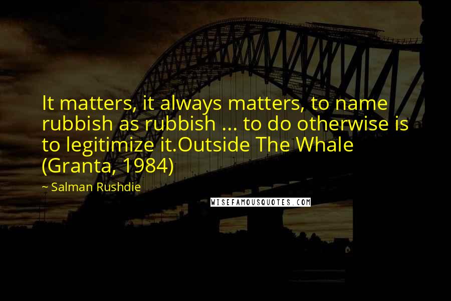 Salman Rushdie Quotes: It matters, it always matters, to name rubbish as rubbish ... to do otherwise is to legitimize it.Outside The Whale (Granta, 1984)