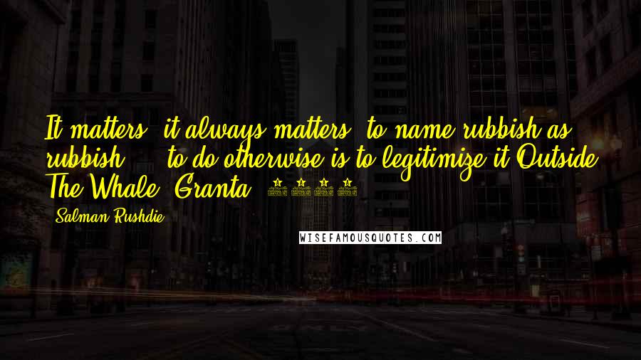 Salman Rushdie Quotes: It matters, it always matters, to name rubbish as rubbish ... to do otherwise is to legitimize it.Outside The Whale (Granta, 1984)