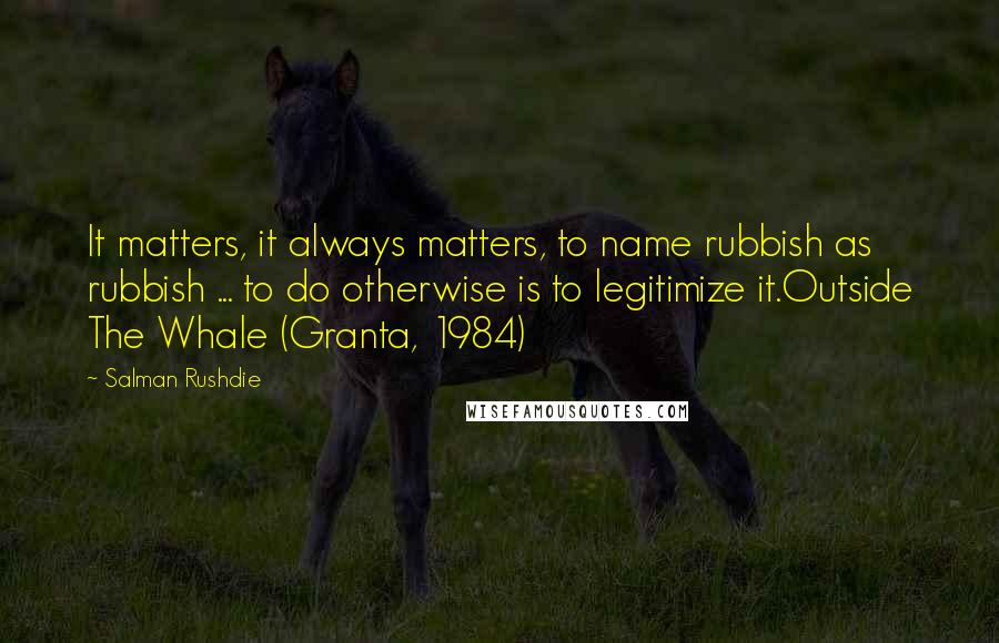 Salman Rushdie Quotes: It matters, it always matters, to name rubbish as rubbish ... to do otherwise is to legitimize it.Outside The Whale (Granta, 1984)