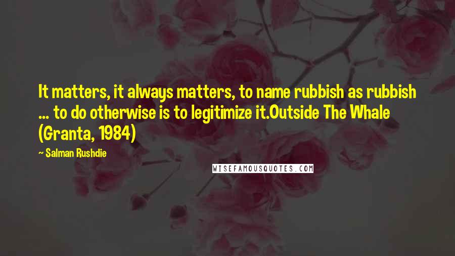 Salman Rushdie Quotes: It matters, it always matters, to name rubbish as rubbish ... to do otherwise is to legitimize it.Outside The Whale (Granta, 1984)