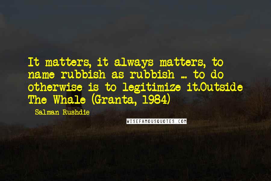 Salman Rushdie Quotes: It matters, it always matters, to name rubbish as rubbish ... to do otherwise is to legitimize it.Outside The Whale (Granta, 1984)