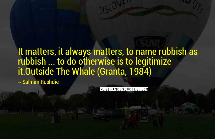 Salman Rushdie Quotes: It matters, it always matters, to name rubbish as rubbish ... to do otherwise is to legitimize it.Outside The Whale (Granta, 1984)