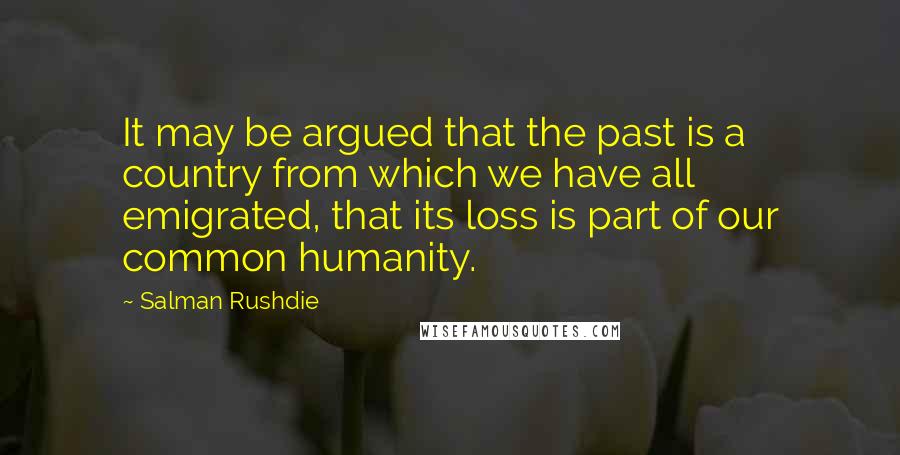 Salman Rushdie Quotes: It may be argued that the past is a country from which we have all emigrated, that its loss is part of our common humanity.