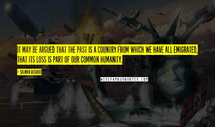 Salman Rushdie Quotes: It may be argued that the past is a country from which we have all emigrated, that its loss is part of our common humanity.