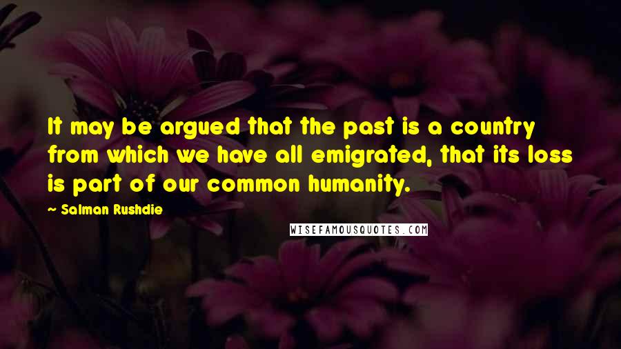 Salman Rushdie Quotes: It may be argued that the past is a country from which we have all emigrated, that its loss is part of our common humanity.