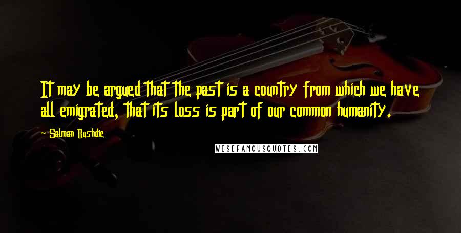 Salman Rushdie Quotes: It may be argued that the past is a country from which we have all emigrated, that its loss is part of our common humanity.