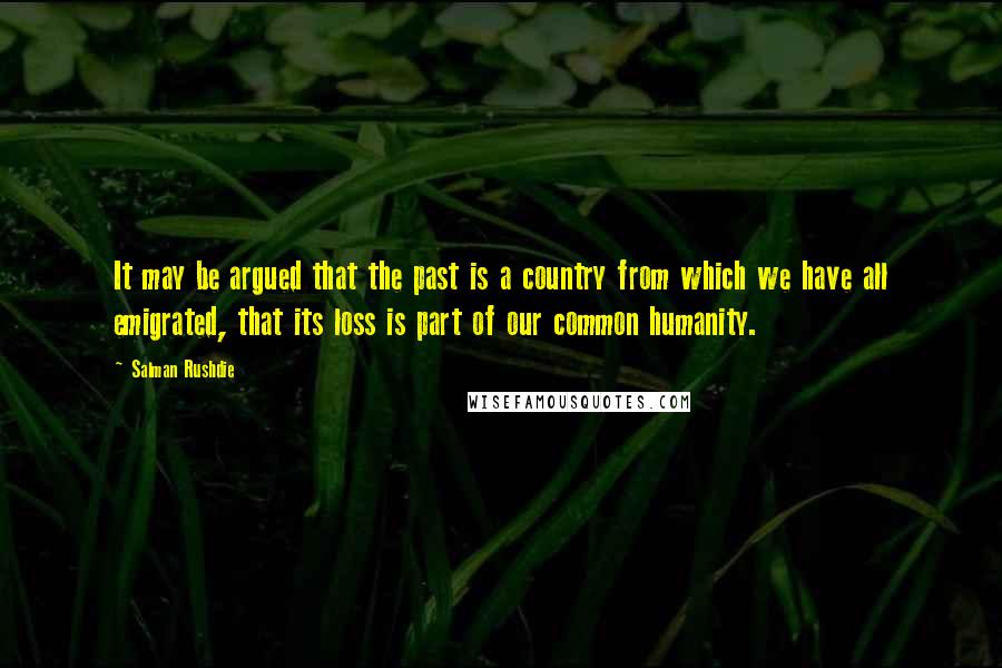 Salman Rushdie Quotes: It may be argued that the past is a country from which we have all emigrated, that its loss is part of our common humanity.