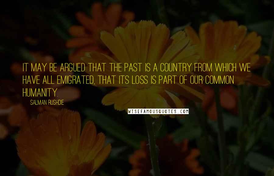 Salman Rushdie Quotes: It may be argued that the past is a country from which we have all emigrated, that its loss is part of our common humanity.